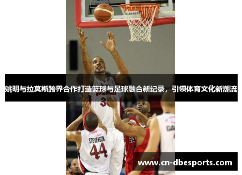姚明与拉莫斯跨界合作打造篮球与足球融合新纪录，引领体育文化新潮流