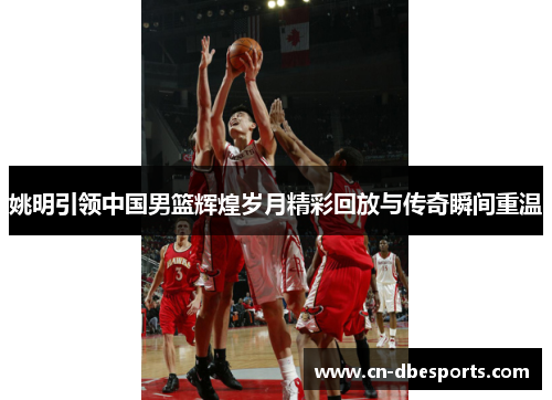 姚明引领中国男篮辉煌岁月精彩回放与传奇瞬间重温